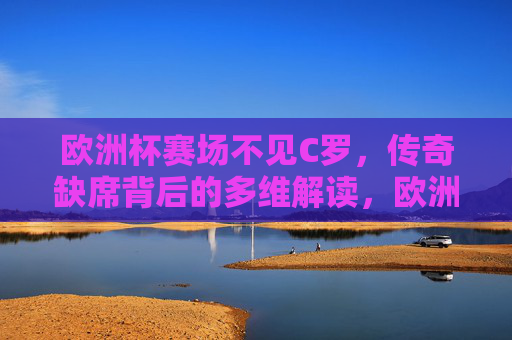 欧洲杯赛场不见C罗,传奇缺席背后的多维解读,欧洲杯赛场无C罗,传奇缺席背后的多维解读 欧洲杯赛场不见C罗,传奇缺席背后的多维解读,欧洲杯赛场无C罗,传奇缺席背后的多维解读