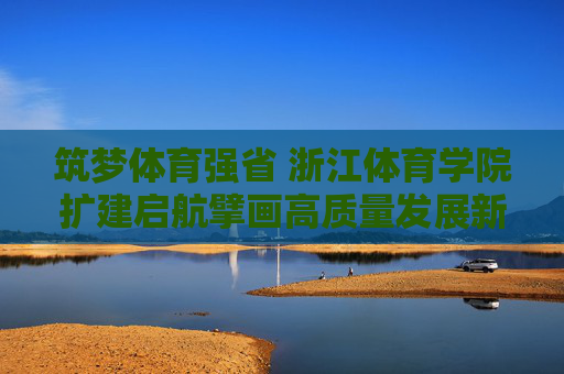 筑梦体育强省 浙江体育学院扩建启航擘画高质量发展新蓝图,浙江体育学院扩建启航 筑梦体育强省擘画高质量发展新蓝图 筑梦体育强省 浙江体育学院扩建启航擘画高质量发展新蓝图,浙江体育学院扩建启航 筑梦体育强省擘画高质量发展新蓝图