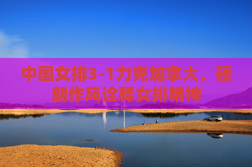 中国女排3-1力克加拿大，硬朗作风诠释女排精神