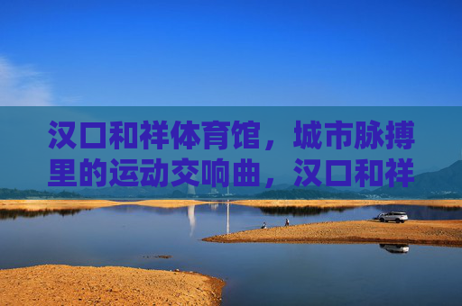 汉口和祥体育馆,城市脉搏里的运动交响曲,汉口和祥体育馆,城市脉搏里的运动交响曲 汉口和祥体育馆,城市脉搏里的运动交响曲,汉口和祥体育馆,城市脉搏里的运动交响曲