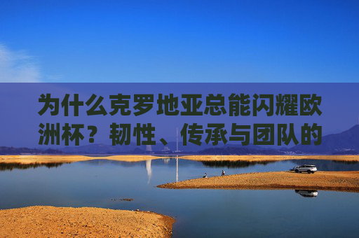 为什么克罗地亚总能闪耀欧洲杯?韧性、传承与团队的力量,克罗地亚欧洲杯闪耀,韧性、传承与团队的力量 为什么克罗地亚总能闪耀欧洲杯?韧性、传承与团队的力量,克罗地亚欧洲杯闪耀,韧性、传承与团队的力量