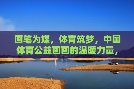 画笔为媒,体育筑梦,中国体育公益画画的温暖力量,体育公益画,以画笔筑梦的温暖力量 画笔为媒,体育筑梦,中国体育公益画画的温暖力量,体育公益画,以画笔筑梦的温暖力量