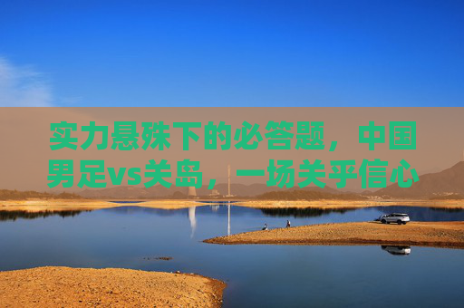 实力悬殊下的必答题,中国男足vs关岛,一场关乎信心与细节的较量,中国男足vs关岛,实力悬殊下的信心细节必答较量 实力悬殊下的必答题,中国男足vs关岛,一场关乎信心与细节的较量,中国男足vs关岛,实力悬殊下的信心细节必答较量