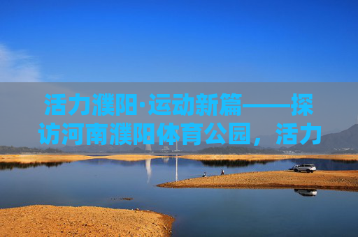 活力濮阳·运动新篇——探访河南濮阳体育公园，活力濮阳·运动新篇——探访濮阳体育公园