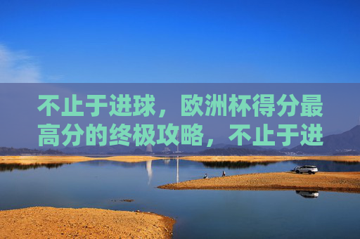 不止于进球，欧洲杯得分最高分的终极攻略，不止于进球，欧洲杯得分最高分终极攻略