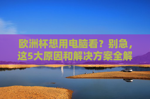 欧洲杯想用电脑看?别急,这5大原因和解决方案全解析,欧洲杯电脑观看,5大原因与解决方案全解析 欧洲杯想用电脑看?别急,这5大原因和解决方案全解析,欧洲杯电脑观看,5大原因与解决方案全解析