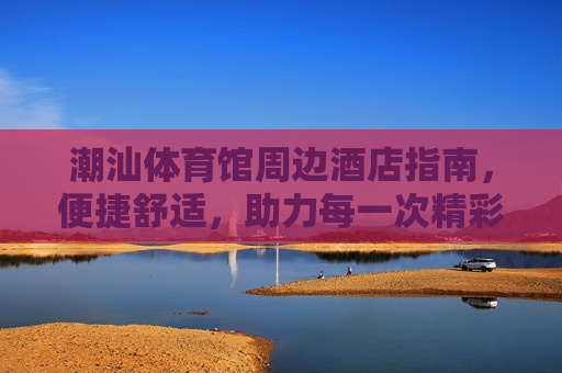潮汕体育馆周边酒店指南,便捷舒适,助力每一次精彩观赛体验,潮汕体育馆周边便捷舒适酒店指南,助力精彩观赛 潮汕体育馆周边酒店指南,便捷舒适,助力每一次精彩观赛体验,潮汕体育馆周边便捷舒适酒店指南,助力精彩观赛