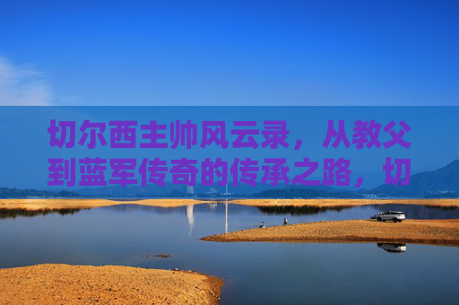 切尔西主帅风云录，从教父到蓝军传奇的传承之路，切尔西主帅，从教父到传奇的传承