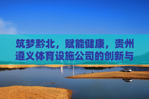 筑梦黔北,赋能健康,贵州遵义体育设施公司的创新与担当,黔北筑梦·健康赋能,遵义体育设施公司的创新担当 筑梦黔北,赋能健康,贵州遵义体育设施公司的创新与担当,黔北筑梦·健康赋能,遵义体育设施公司的创新担当