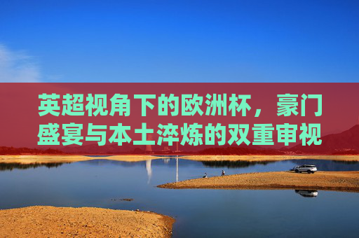 英超视角下的欧洲杯,豪门盛宴与本土淬炼的双重审视,英超视角下的欧洲杯,豪门盛宴与本土淬炼的双重审视 英超视角下的欧洲杯,豪门盛宴与本土淬炼的双重审视,英超视角下的欧洲杯,豪门盛宴与本土淬炼的双重审视