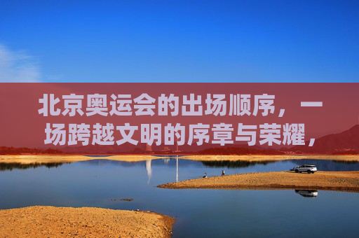 北京奥运会的出场顺序,一场跨越文明的序章与荣耀,北京奥运会,跨越文明的荣耀序章 北京奥运会的出场顺序,一场跨越文明的序章与荣耀,北京奥运会,跨越文明的荣耀序章