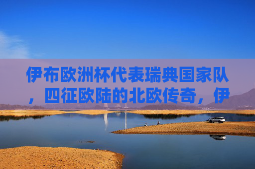 伊布欧洲杯代表瑞典国家队,四征欧陆的北欧传奇,伊布,四征欧陆的北欧瑞典传奇 伊布欧洲杯代表瑞典国家队,四征欧陆的北欧传奇,伊布,四征欧陆的北欧瑞典传奇