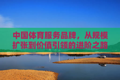 中国体育服务品牌,从规模扩张到价值引领的进阶之路,中国体育服务品牌从规模扩张到价值引领的进阶之路 中国体育服务品牌,从规模扩张到价值引领的进阶之路,中国体育服务品牌从规模扩张到价值引领的进阶之路