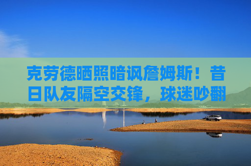 克劳德晒照暗讽詹姆斯！昔日队友隔空交锋，球迷吵翻，他什么意思？昔日队友隔空交锋！克劳德晒照暗讽詹姆斯