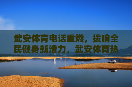 武安体育电话重燃,拨响全民健身新活力,武安体育热线重启,激活全民健身新活力 武安体育电话重燃,拨响全民健身新活力,武安体育热线重启,激活全民健身新活力