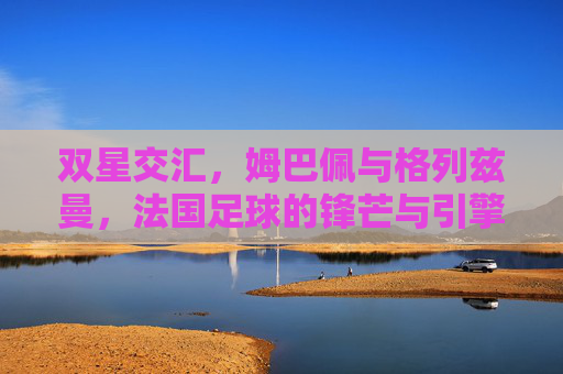 双星交汇,姆巴佩与格列兹曼,法国足球的锋芒与引擎,法国足球双星交汇,姆巴佩锋芒与格列兹曼引擎 双星交汇,姆巴佩与格列兹曼,法国足球的锋芒与引擎,法国足球双星交汇,姆巴佩锋芒与格列兹曼引擎