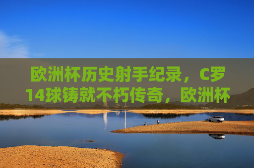 欧洲杯历史射手纪录，C罗14球铸就不朽传奇，欧洲杯历史射手纪录，C罗14球铸就不朽传奇