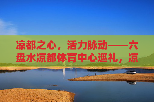 凉都之心，活力脉动——六盘水凉都体育中心巡礼，凉都之心，活力脉动——六盘水凉都体育中心巡礼