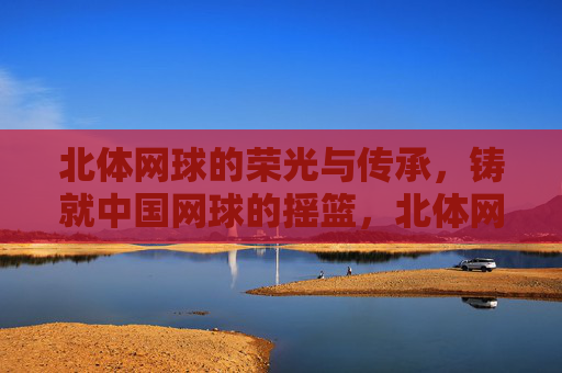 北体网球的荣光与传承,铸就中国网球的摇篮,北体网球,荣光传承铸就中国网球摇篮 北体网球的荣光与传承,铸就中国网球的摇篮,北体网球,荣光传承铸就中国网球摇篮