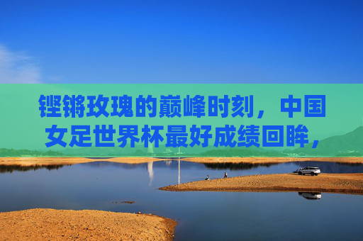 铿锵玫瑰的巅峰时刻,中国女足世界杯最好成绩回眸,铿锵玫瑰巅峰时刻,中国女足世界杯最好成绩回眸 铿锵玫瑰的巅峰时刻,中国女足世界杯最好成绩回眸,铿锵玫瑰巅峰时刻,中国女足世界杯最好成绩回眸