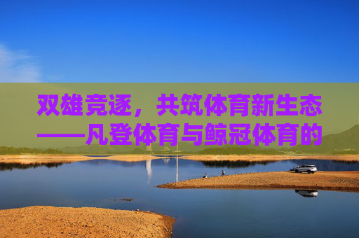 双雄竞逐，共筑体育新生态——凡登体育与鲸冠体育的破局之路，双雄竞逐共筑体育新生态