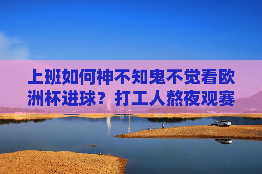 上班如何神不知鬼不觉看欧洲杯进球?打工人熬夜观赛全攻略,打工人上班偷偷看欧洲杯进球全攻略 上班如何神不知鬼不觉看欧洲杯进球?打工人熬夜观赛全攻略,打工人上班偷偷看欧洲杯进球全攻略