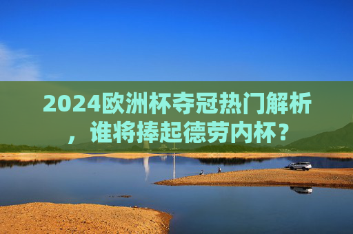 2024欧洲杯夺冠热门解析,谁将捧起德劳内杯? 2024欧洲杯夺冠热门解析,谁将捧起德劳内杯?