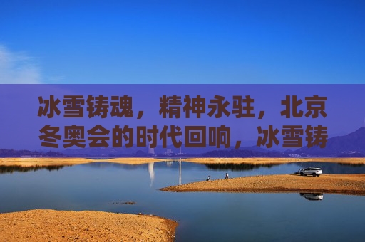 冰雪铸魂，精神永驻，北京冬奥会的时代回响，冰雪铸魂精神永驻，北京冬奥会的时代回响