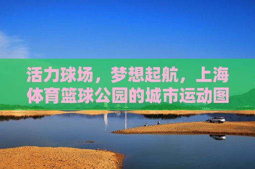 活力球场,梦想起航,上海体育篮球公园的城市运动图景,上海体育篮球公园,活力球场,梦想启航的城市运动图景 活力球场,梦想起航,上海体育篮球公园的城市运动图景,上海体育篮球公园,活力球场,梦想启航的城市运动图景