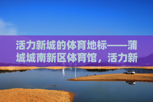 活力新城的体育地标——蒲城城南新区体育馆，活力新城的体育地标——蒲城城南新区体育馆