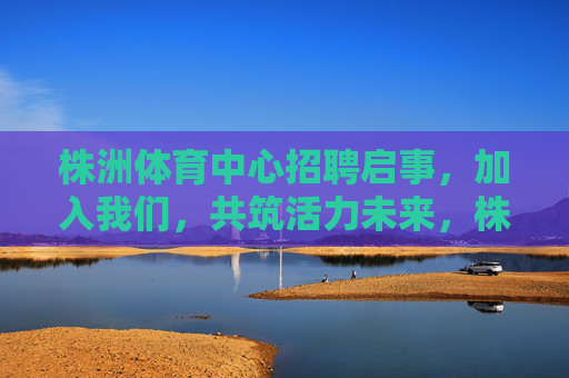 株洲体育中心招聘启事,加入我们,共筑活力未来,株洲体育中心招聘,共筑活力未来 株洲体育中心招聘启事,加入我们,共筑活力未来,株洲体育中心招聘,共筑活力未来