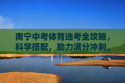 南宁中考体育选考全攻略，科学搭配，助力满分冲刺，南宁中考体育选考全攻略，科学搭配助力满分冲刺