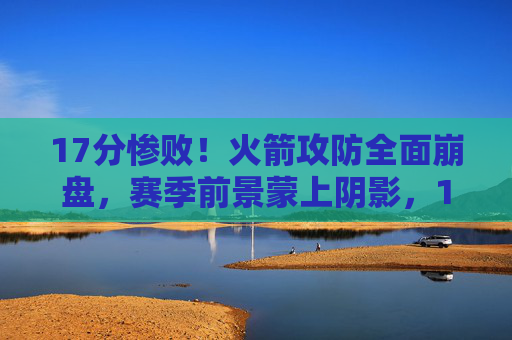 17分惨败！火箭攻防全面崩盘，赛季前景蒙上阴影，17分惨败！火箭攻防全面崩盘，赛季前景蒙上阴影