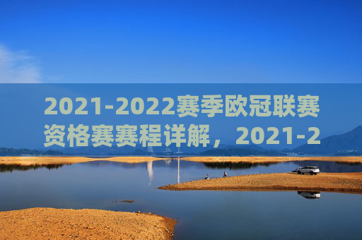 2021-2022赛季欧冠联赛资格赛赛程详解，2021-2022赛季欧冠联赛资格赛赛程详解