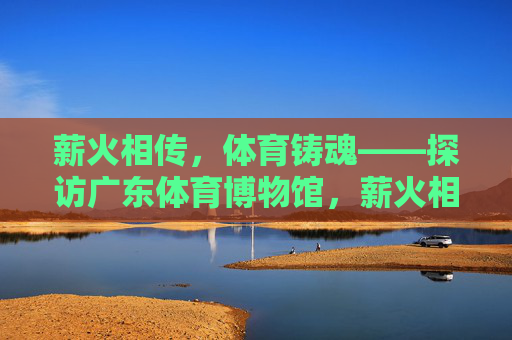 薪火相传，体育铸魂——探访广东体育博物馆，薪火相传，体育铸魂——广东体育博物馆