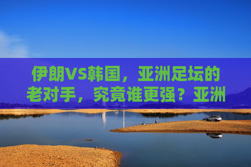 伊朗VS韩国，亚洲足坛的老对手，究竟谁更强？亚洲足坛老对手对决，伊朗VS韩国，谁更强？