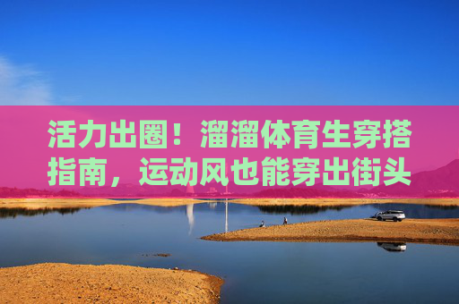 活力出圈!溜溜体育生穿搭指南,运动风也能穿出街头感,活力出圈!体育生运动风街头穿搭指南 活力出圈!溜溜体育生穿搭指南,运动风也能穿出街头感,活力出圈!体育生运动风街头穿搭指南