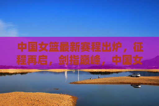 中国女篮最新赛程出炉,征程再启,剑指巅峰,中国女篮最新赛程出炉,征程再启剑指巅峰 中国女篮最新赛程出炉,征程再启,剑指巅峰,中国女篮最新赛程出炉,征程再启剑指巅峰