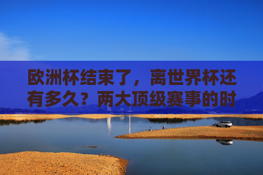 欧洲杯结束了，离世界杯还有多久？两大顶级赛事的时间间隔解析，欧洲杯落幕，两大顶级赛事时间间隔解析