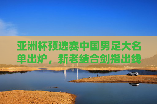 亚洲杯预选赛中国男足大名单出炉，新老结合剑指出线，年轻球员挑大梁，亚洲杯预选赛中国男足大名单出炉，新老结合剑指出线，年轻挑大梁