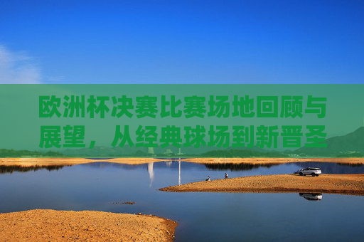 欧洲杯决赛比赛场地回顾与展望，从经典球场到新晋圣地，欧洲杯决赛场地回顾与展望，从经典球场到新晋圣地
