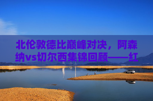 北伦敦德比巅峰对决,阿森纳vs切尔西集锦回顾——红蓝激战,谁主沉浮?阿森纳vs切尔西,北伦敦德比巅峰红蓝激战回顾 北伦敦德比巅峰对决,阿森纳vs切尔西集锦回顾——红蓝激战,谁主沉浮?阿森纳vs切尔西,北伦敦德比巅峰红蓝激战回顾