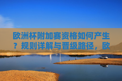欧洲杯附加赛资格如何产生?规则详解与晋级路径,欧洲杯附加赛资格产生规则与晋级路径详解 欧洲杯附加赛资格如何产生?规则详解与晋级路径,欧洲杯附加赛资格产生规则与晋级路径详解
