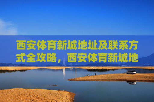 西安体育新城地址及联系方式全攻略，西安体育新城地址及联系方式全攻略