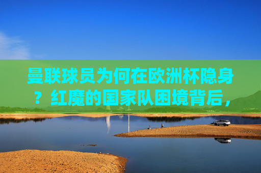 曼联球员为何在欧洲杯隐身?红魔的国家队困境背后,是系统性问题还是偶然?曼联球员欧洲杯隐身,红魔国家队困境是系统问题还是偶然? 曼联球员为何在欧洲杯隐身?红魔的国家队困境背后,是系统性问题还是偶然?曼联球员欧洲杯隐身,红魔国家队困境是系统问题还是偶然?