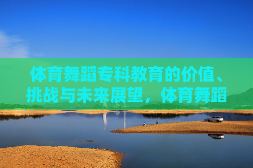 体育舞蹈专科教育的价值、挑战与未来展望,体育舞蹈专科教育的价值、挑战与未来展望 体育舞蹈专科教育的价值、挑战与未来展望,体育舞蹈专科教育的价值、挑战与未来展望