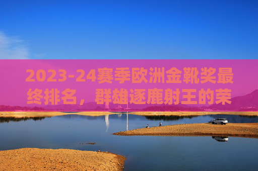 2023-24赛季欧洲金靴奖最终排名,群雄逐鹿射王的荣耀与传奇,2023-24赛季欧洲金靴最终排名,群雄逐鹿射王荣耀 2023-24赛季欧洲金靴奖最终排名,群雄逐鹿射王的荣耀与传奇,2023-24赛季欧洲金靴最终排名,群雄逐鹿射王荣耀