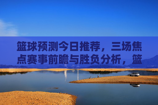 篮球预测今日推荐,三场焦点赛事前瞻与胜负分析,篮球预测今日推荐,三场焦点赛事前瞻与胜负分析 篮球预测今日推荐,三场焦点赛事前瞻与胜负分析,篮球预测今日推荐,三场焦点赛事前瞻与胜负分析