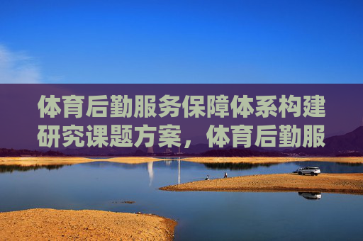 体育后勤服务保障体系构建研究课题方案,体育后勤服务保障体系构建研究 体育后勤服务保障体系构建研究课题方案,体育后勤服务保障体系构建研究