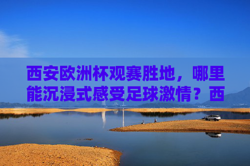 西安欧洲杯观赛胜地，哪里能沉浸式感受足球激情？西安欧洲杯观赛胜地，沉浸式感受足球激情